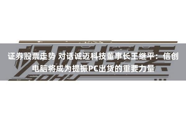 证券股票走势 对话诚迈科技董事长王继平：信创电脑将成为提振PC出货的重要力量