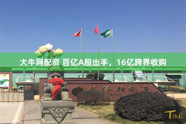 大牛网配资 百亿A股出手，16亿跨界收购