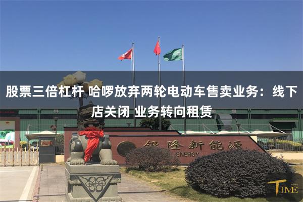 股票三倍杠杆 哈啰放弃两轮电动车售卖业务：线下店关闭 业务转向租赁