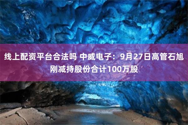 线上配资平台合法吗 中威电子：9月27日高管石旭刚减持股份合计100万股