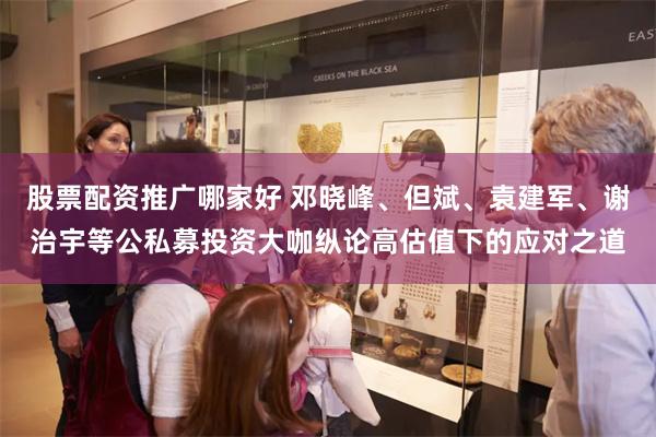 股票配资推广哪家好 邓晓峰、但斌、袁建军、谢治宇等公私募投资大咖纵论高估值下的应对之道