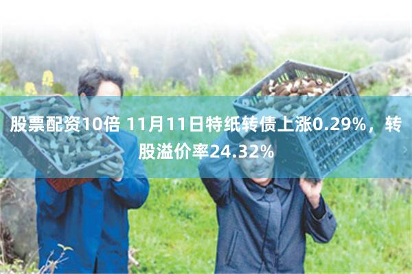 股票配资10倍 11月11日特纸转债上涨0.29%，转股溢价率24.32%
