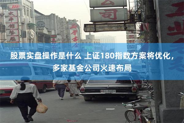 股票实盘操作是什么 上证180指数方案将优化，多家基金公司火速布局