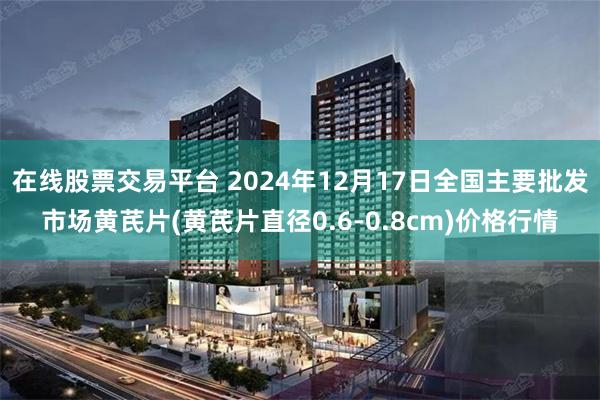 在线股票交易平台 2024年12月17日全国主要批发市场黄芪片(黄芪片直径0.6-0.8cm)价格行情