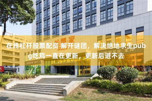 在线杠杆股票配资 解开谜团，解决绝地求生pubg吃鸡一直在更新，更新后进不去