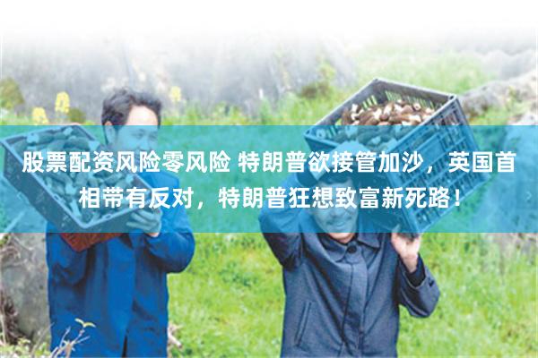 股票配资风险零风险 特朗普欲接管加沙，英国首相带有反对，特朗普狂想致富新死路！