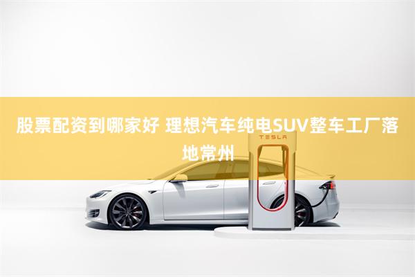 股票配资到哪家好 理想汽车纯电SUV整车工厂落地常州