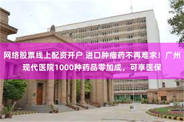 网络股票线上配资开户 进口肿瘤药不再难求！广州现代医院1000种药品零加成，可享医保