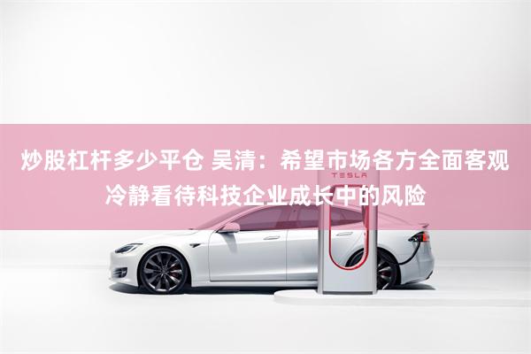 炒股杠杆多少平仓 吴清：希望市场各方全面客观冷静看待科技企业成长中的风险