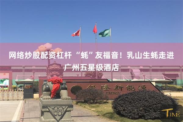 网络炒股配资杠杆 “蚝”友福音！乳山生蚝走进广州五星级酒店