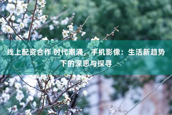 线上配资合作 时代潮涌，手机影像：生活新趋势下的深思与探寻