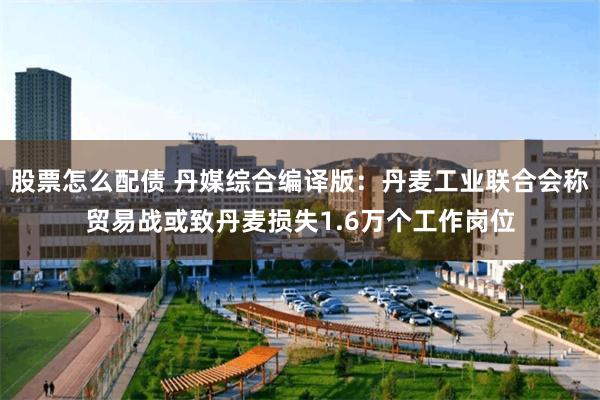 股票怎么配债 丹媒综合编译版：丹麦工业联合会称贸易战或致丹麦损失1.6万个工作岗位