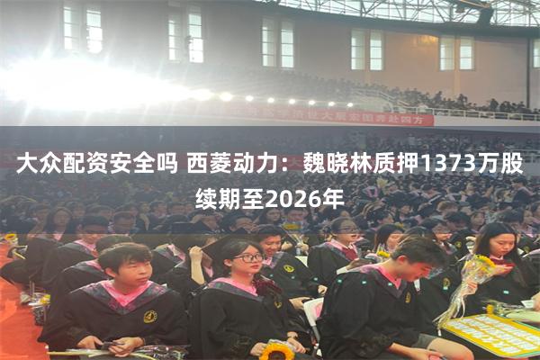 大众配资安全吗 西菱动力：魏晓林质押1373万股续期至2026年