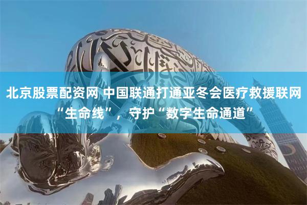 北京股票配资网 中国联通打通亚冬会医疗救援联网“生命线”，守护“数字生命通道”