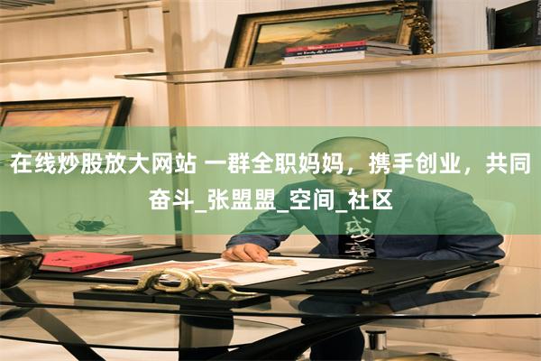 在线炒股放大网站 一群全职妈妈，携手创业，共同奋斗_张盟盟_空间_社区