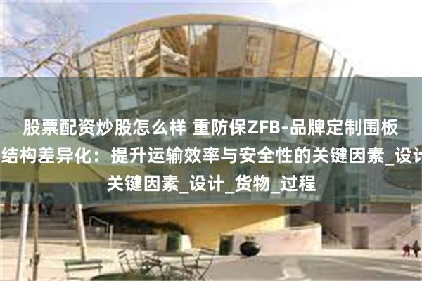 股票配资炒股怎么样 重防保ZFB-品牌定制围板箱-围板箱的结构差异化：提升运输效率与安全性的关键因素_设计_货物_过程