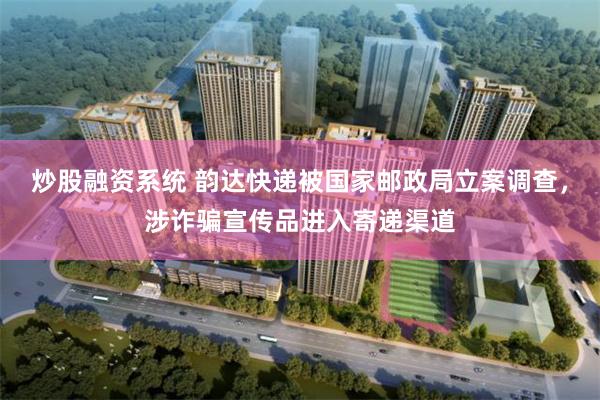 炒股融资系统 韵达快递被国家邮政局立案调查，涉诈骗宣传品进入寄递渠道