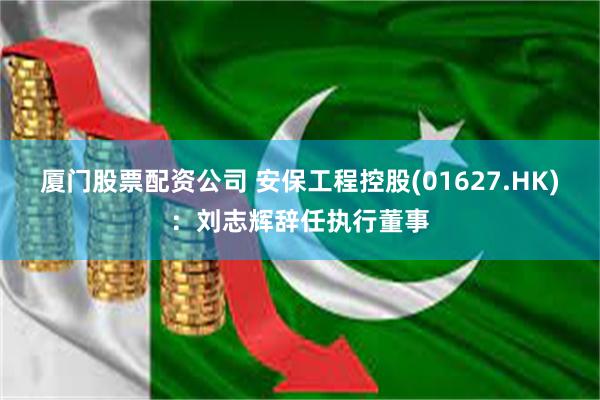 厦门股票配资公司 安保工程控股(01627.HK)：刘志辉辞任执行董事