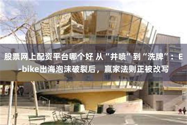 股票网上配资平台哪个好 从“井喷”到“洗牌”：E-bike出海泡沫破裂后，赢家法则正被改写