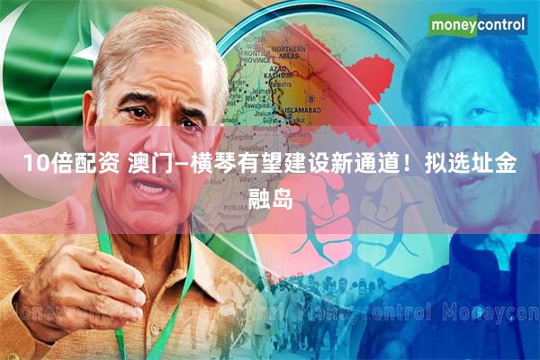 10倍配资 澳门—横琴有望建设新通道！拟选址金融岛