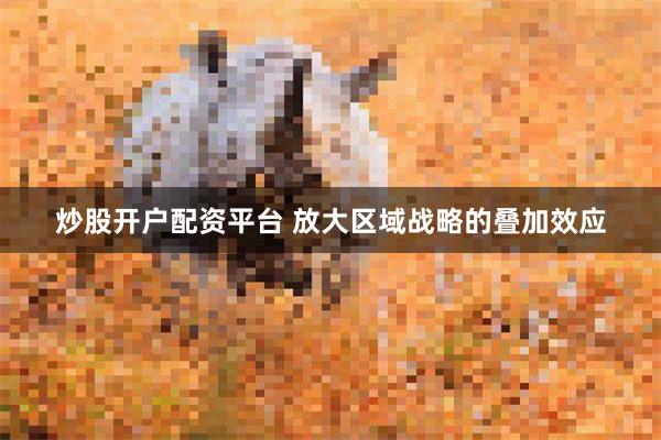 炒股开户配资平台 放大区域战略的叠加效应