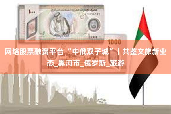 网络股票融资平台 “中俄双子城”｜共鉴文旅新业态_黑河市_俄罗斯_旅游