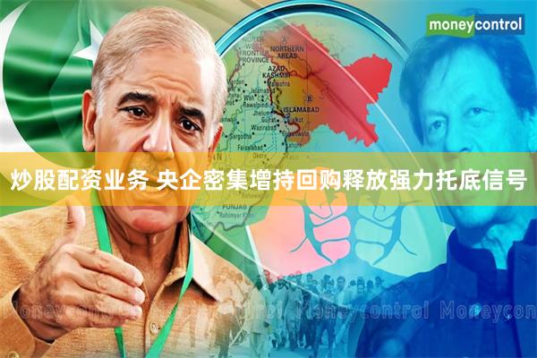 炒股配资业务 央企密集增持回购释放强力托底信号