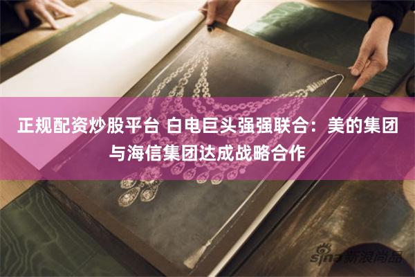 正规配资炒股平台 白电巨头强强联合：美的集团与海信集团达成战略合作