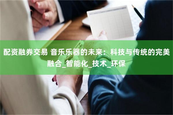 配资融券交易 音乐乐器的未来：科技与传统的完美融合_智能化_技术_环保