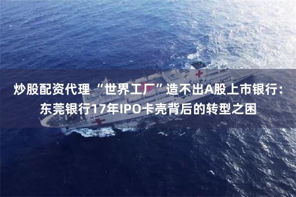 炒股配资代理 “世界工厂”造不出A股上市银行：东莞银行17年IPO卡壳背后的转型之困
