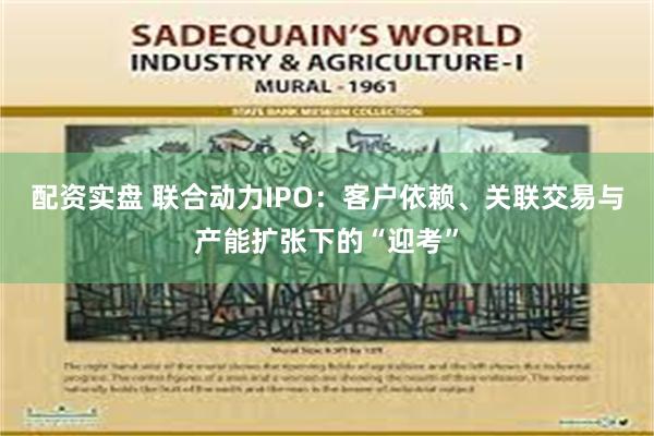 配资实盘 联合动力IPO：客户依赖、关联交易与产能扩张下的“迎考”