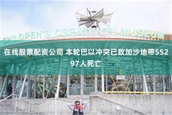 在线股票配资公司 本轮巴以冲突已致加沙地带55297人死亡