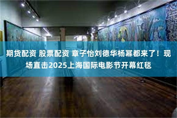 期货配资 股票配资 章子怡刘德华杨幂都来了！现场直击2025上海国际电影节开幕红毯