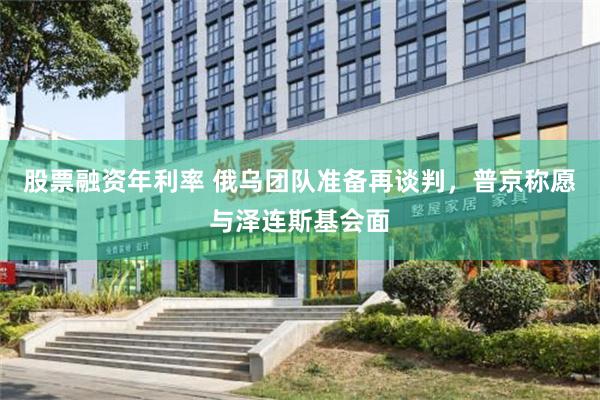 股票融资年利率 俄乌团队准备再谈判，普京称愿与泽连斯基会面