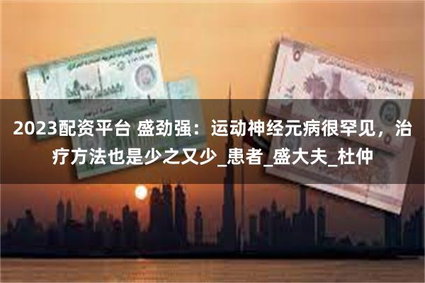 2023配资平台 盛劲强：运动神经元病很罕见，治疗方法也是少之又少_患者_盛大夫_杜仲