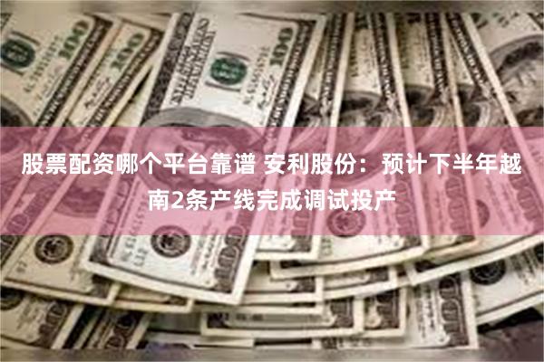 股票配资哪个平台靠谱 安利股份：预计下半年越南2条产线完成调试投产