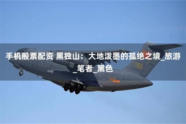 手机股票配资 黑独山：大地泼墨的孤绝之境_旅游_笔者_黑色
