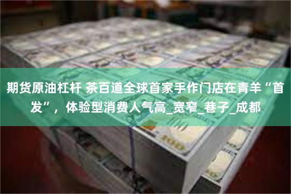 期货原油杠杆 茶百道全球首家手作门店在青羊“首发”，体验型消费人气高_宽窄_巷子_成都