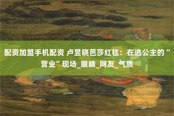 配资加盟手机配资 卢昱晓芭莎红毯：在逃公主的“营业”现场_眼睛_网友_气质