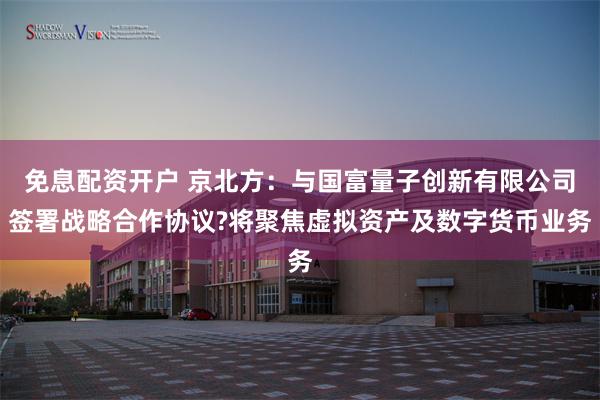 免息配资开户 京北方：与国富量子创新有限公司签署战略合作协议?将聚焦虚拟资产及数字货币业务