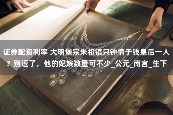 证券配资利率 大明堡宗朱祁镇只钟情于钱皇后一人？别逗了，他的妃嫔数量可不少_公元_南宫_生下