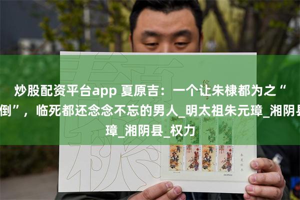 炒股配资平台app 夏原吉：一个让朱棣都为之“神魂颠倒”，临死都还念念不忘的男人_明太祖朱元璋_湘阴县_权力